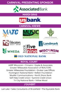 Carnival Milwaukee Sponsors - Presenting: Associated Bank (logo); Mardi Gras: US Bank (logo); Carnival Krewe: Bank Five Nine (logo), Community Advocates (logo), Educators Credit Union (logo), Landmark Credit Union (logo), MATC (logo), Old National Bank (logo), WHEDA (logo), Wisconsin Economic Development Corporation (logo), Milwaukee Development Corporation (MUSIC) (logo); Royal Court: AARP, Cinnaire, Greater Milwaukee Association of REALTORS, Greater Milwaukee Foundation, Gruber Law Offices, Huntington National Bank, Kelben Foundation, Mueller Communications, North Shore Bank, Summit Credit Union, Tri City National Bank, Yellow Wood; J'ouvert Level: Lad Lakes, Sales Consultants of Brookfield, The Equitable Bank